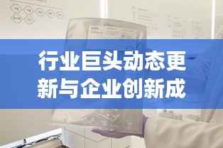 行业巨头动态更新与企业创新成果展示，今日公司新闻速递