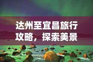 达州至宜昌旅行攻略,探索美景,尽享旅途精彩!