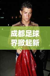 成都足球界掀起新波澜,今日最新动态报道