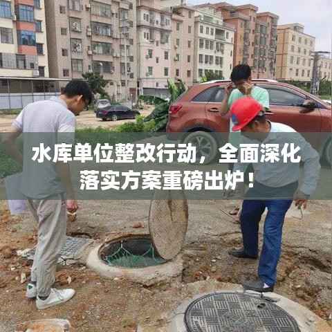 水库单位整改行动,全面深化落实方案重磅出炉!