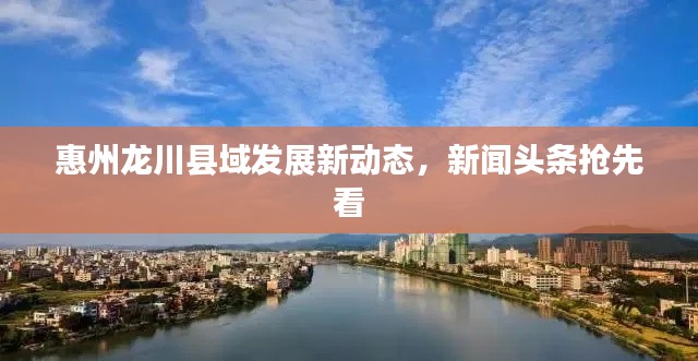 惠州龙川县域发展新动态,新闻头条抢先看